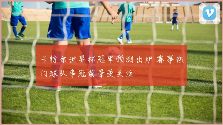 卡特尔世界杯冠军预测出炉 赛事热门球队争冠前景受关注