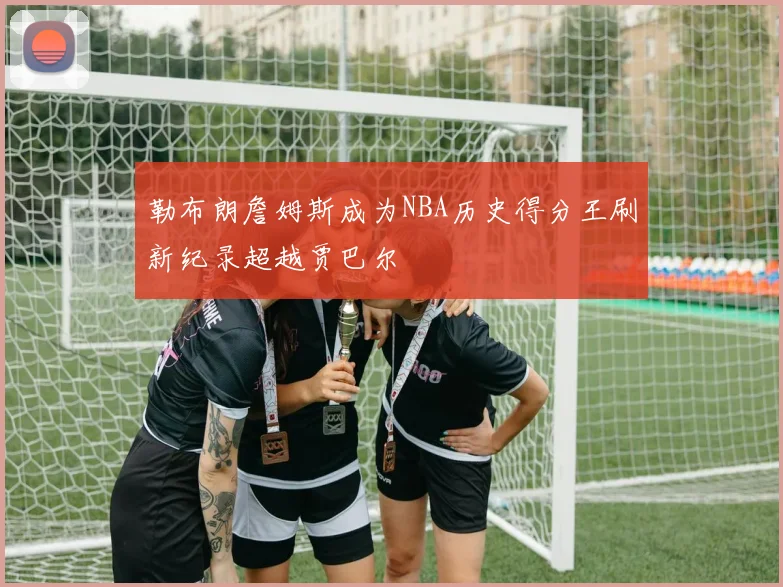 勒布朗詹姆斯成为NBA历史得分王刷新纪录超越贾巴尔