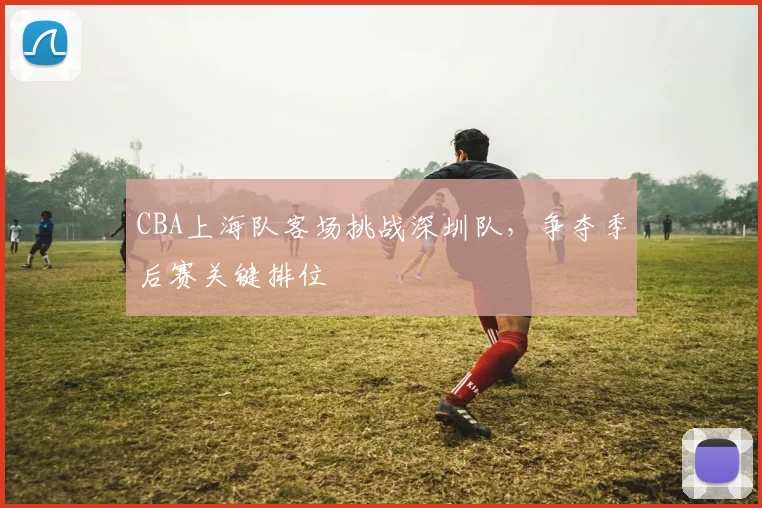 CBA上海队客场挑战深圳队，争夺季后赛关键排位