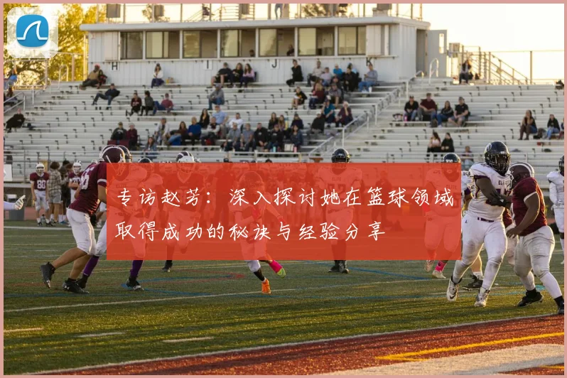 专访赵芳:深入探讨她在篮球领域取得成功的秘诀与经验分享