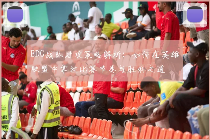 EDG战队进攻策略解析：如何在英雄联盟中掌控比赛节奏与胜利之道