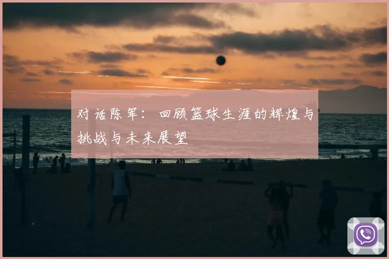 对话陈军：回顾篮球生涯的辉煌与挑战与未来展望