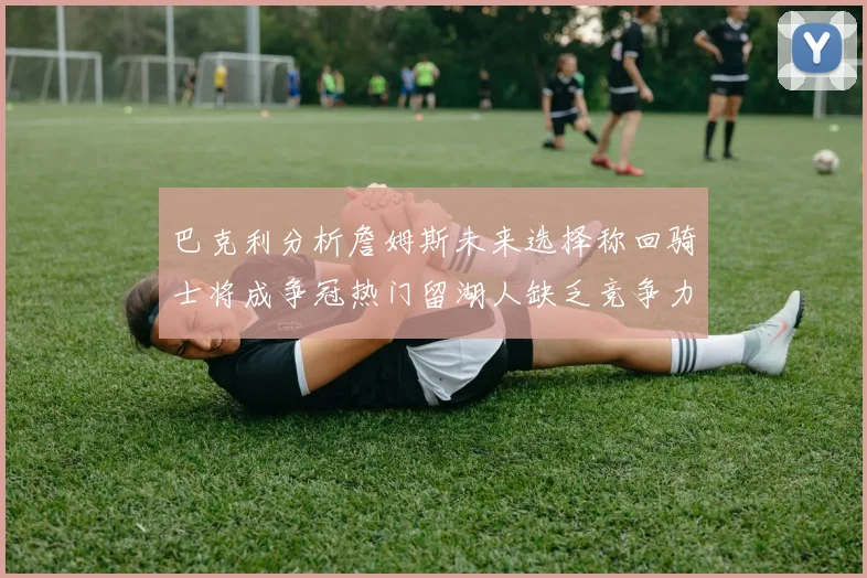 巴克利分析詹姆斯未来选择称回骑士将成争冠热门留湖人缺乏竞争力
