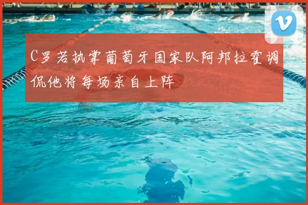 C罗若执掌葡萄牙国家队阿邦拉霍调侃他将每场亲自上阵