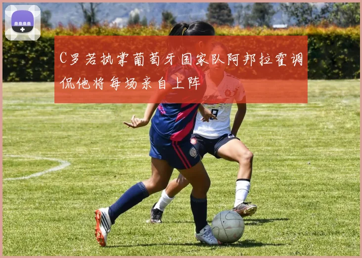 C罗若执掌葡萄牙国家队阿邦拉霍调侃他将每场亲自上阵