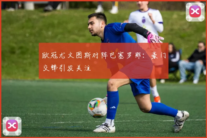 欧冠尤文图斯对阵巴塞罗那：豪门交锋引发关注