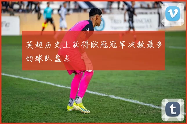 英超历史上获得欧冠冠军次数最多的球队盘点