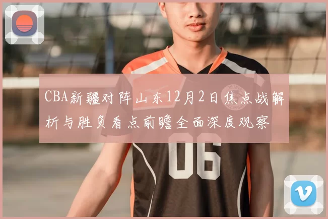 CBA新疆对阵山东12月2日焦点战解析与胜负看点前瞻全面深度观察
