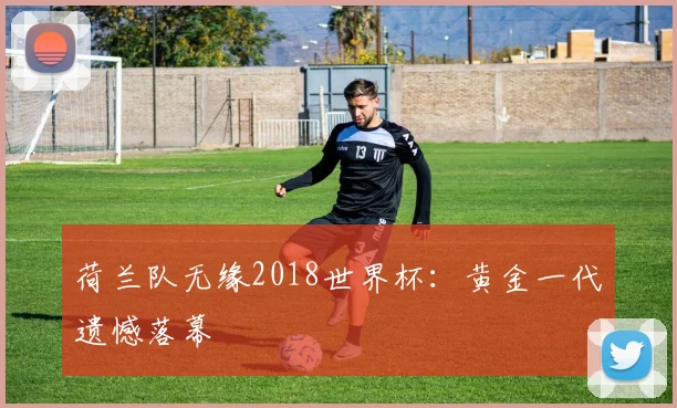 荷兰队无缘2018世界杯：黄金一代遗憾落幕