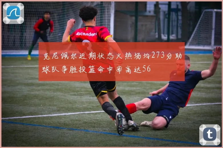克尼佩尔近期状态火热场均273分助球队争胜投篮命中率高达56