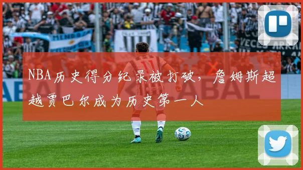 NBA历史得分纪录被打破，詹姆斯超越贾巴尔成为历史第一人