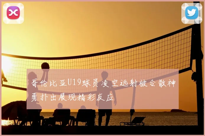哥伦比亚U19球员凌空远射被合散神勇扑出展现精彩反应
