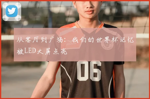 从客厅到广场：我们的世界杯记忆被LED大屏点亮