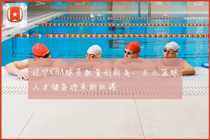 辽宁CBA球员数量创新高，东北篮球人才储备迎来新机遇