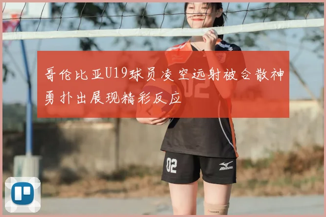 哥伦比亚U19球员凌空远射被合散神勇扑出展现精彩反应