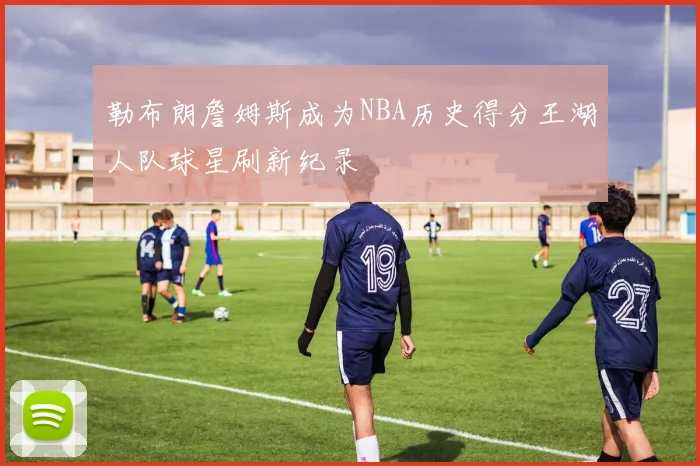 勒布朗詹姆斯成为NBA历史得分王湖人队球星刷新纪录