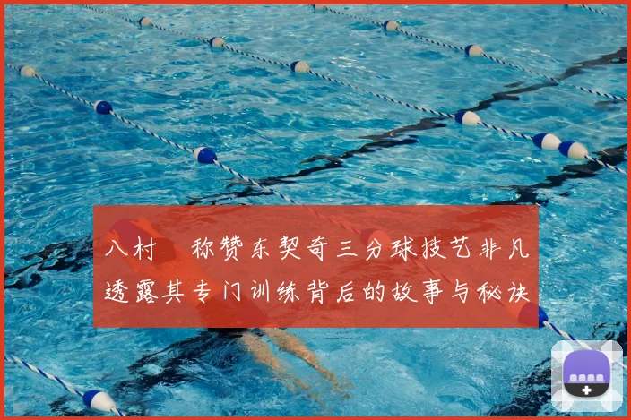 八村塁称赞东契奇三分球技艺非凡透露其专门训练背后的故事与秘诀