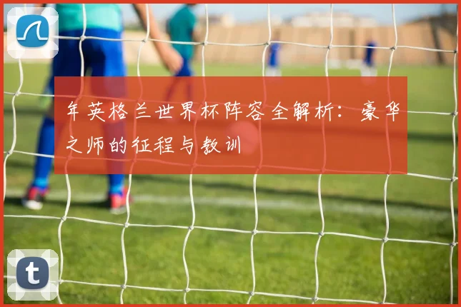 年英格兰世界杯阵容全解析:豪华之师的征程与教训