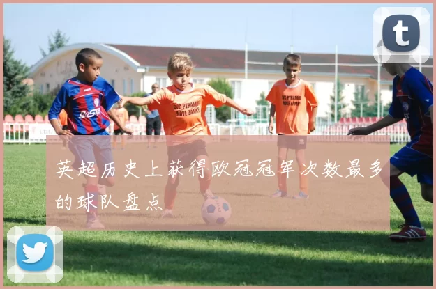 英超历史上获得欧冠冠军次数最多的球队盘点
