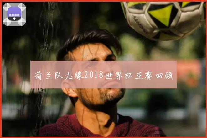 荷兰队无缘2018世界杯正赛回顾