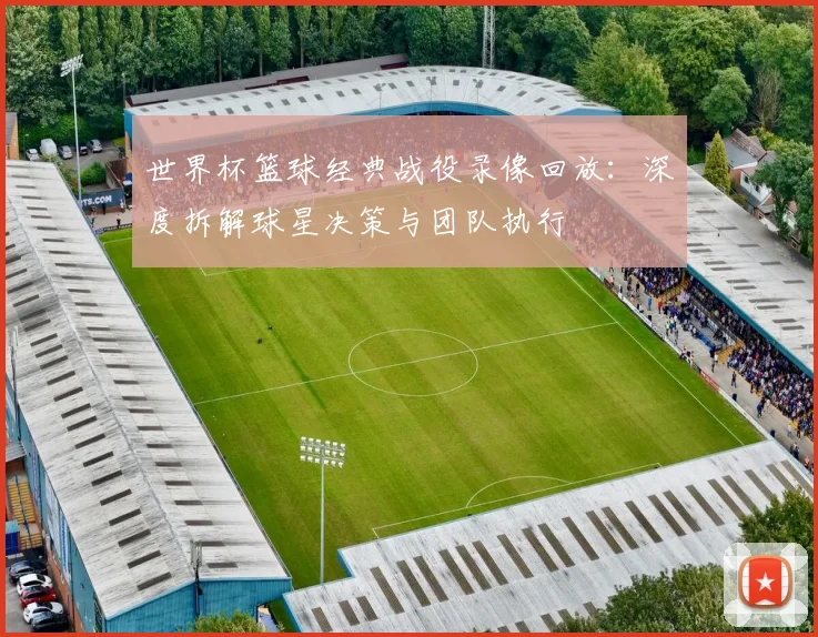 世界杯篮球经典战役录像回放：深度拆解球星决策与团队执行