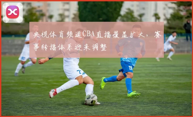 央视体育频道CBA直播覆盖扩大，赛事转播体系迎来调整
