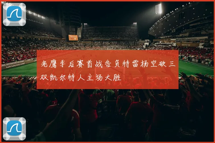 老鹰季后赛首战告负特雷杨空砍三双凯尔特人主场大胜