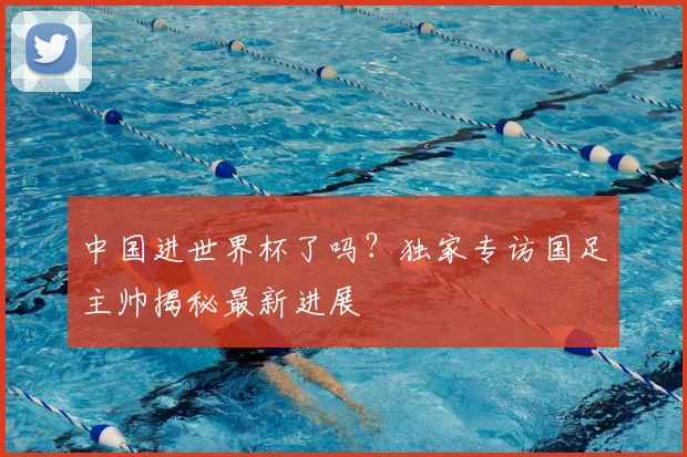 中国进世界杯了吗？独家专访国足主帅揭秘最新进展