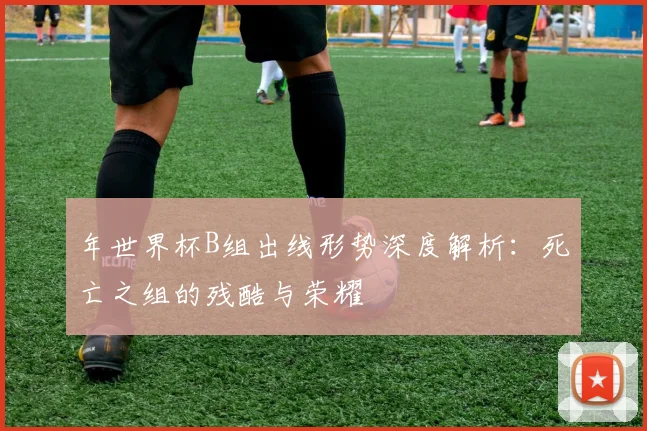 年世界杯B组出线形势深度解析:死亡之组的残酷与荣耀