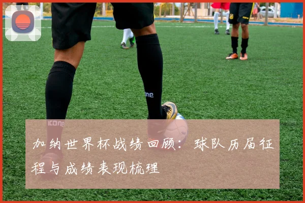 加纳世界杯战绩回顾：球队历届征程与成绩表现梳理