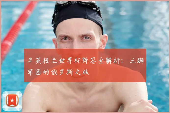 年英格兰世界杯阵容全解析:三狮军团的俄罗斯之旅