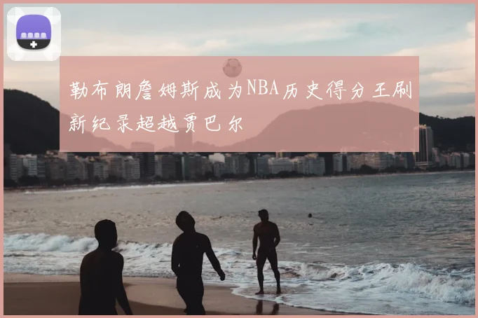 勒布朗詹姆斯成为NBA历史得分王刷新纪录超越贾巴尔