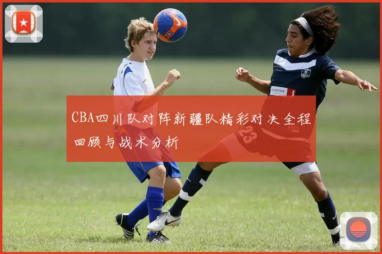 CBA四川队对阵新疆队精彩对决全程回顾与战术分析